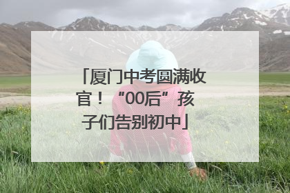 厦门中考圆满收官！“00后”孩子们告别初中