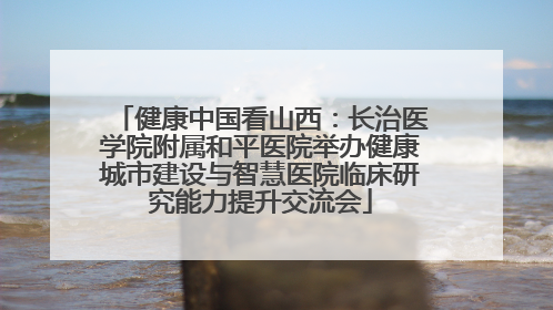 健康中国看山西：长治医学院附属和平医院举办健康城市建设与智慧医院临床研究能力提升交流会