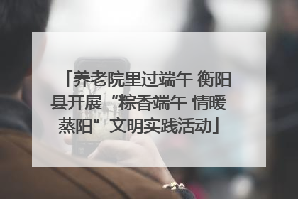 养老院里过端午 衡阳县开展“粽香端午 情暖蒸阳”文明实践活动