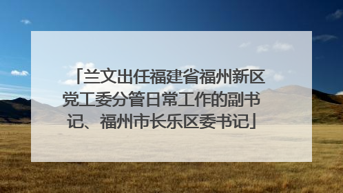 兰文出任福建省福州新区党工委分管日常工作的副书记、福州市长乐区委书记