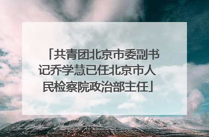 共青团北京市委副书记乔学慧已任北京市人民检察院政治部主任