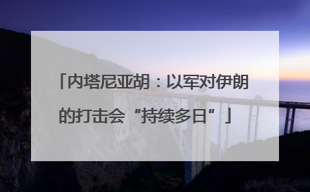 内塔尼亚胡：以军对伊朗的打击会“持续多日”