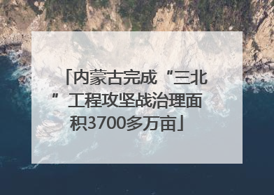 内蒙古完成“三北”工程攻坚战治理面积3700多万亩