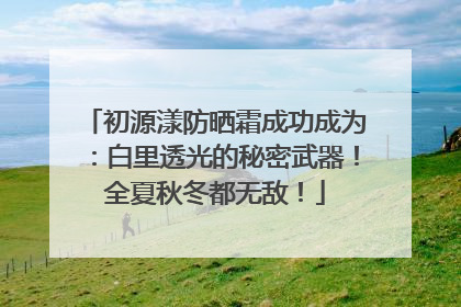 初源漾防晒霜成功成为：白里透光的秘密武器！全夏秋冬都无敌！