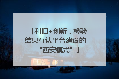 利旧+创新，检验结果互认平台建设的“西安模式”