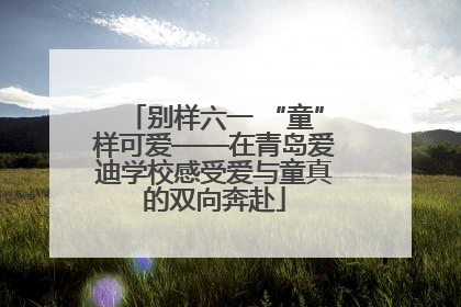 别样六一 “童”样可爱——在青岛爱迪学校感受爱与童真的双向奔赴