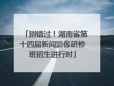 别错过！湖南省第十四届新闻影像研修班招生进行时