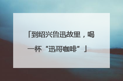 到绍兴鲁迅故里，喝一杯“迅哥咖啡”
