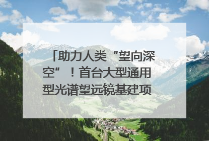 助力人类“望向深空”！首台大型通用型光谱望远镜基建项目破土动工