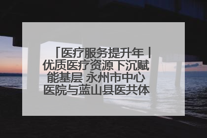 医疗服务提升年丨优质医疗资源下沉赋能基层 永州市中心医院与蓝山县医共体总院共筑健康屏障