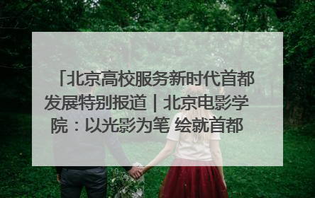 北京高校服务新时代首都发展特别报道｜北京电影学院：以光影为笔 绘就首都高质量发展新画卷