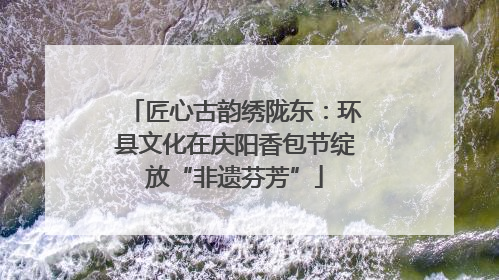 匠心古韵绣陇东：环县文化在庆阳香包节绽放“非遗芬芳”