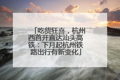 吃货狂喜，杭州西首开直达汕头高铁：下月起杭州铁路出行有新变化