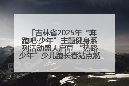 吉林省2025年“奔跑吧·少年”主题健身系列活动盛大启幕 “热路少年”少儿跑长春站点燃少年运动热情
