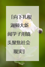 向下扎根 湖师大新闻学子用镜头聚焦社会现实
