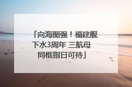 向海图强！福建舰下水3周年 三航母同框指日可待