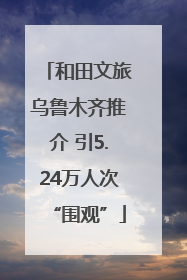 和田文旅乌鲁木齐推介 引5.24万人次“围观”