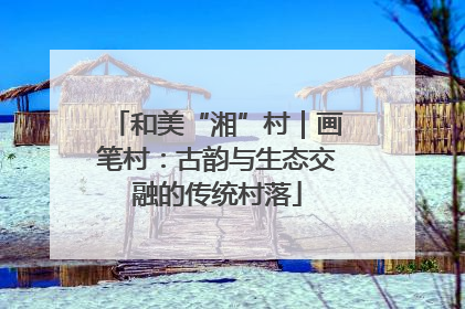 和美“湘”村｜画笔村：古韵与生态交融的传统村落