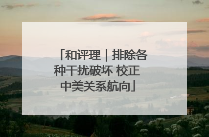 和评理｜排除各种干扰破坏 校正中美关系航向