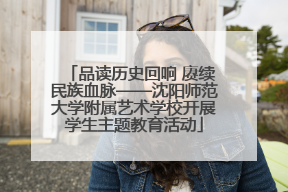 品读历史回响 赓续民族血脉——沈阳师范大学附属艺术学校开展学生主题教育活动