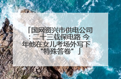 国网资兴市供电公司：二十三载保电路 今年他在女儿考场外写下“特殊答卷”