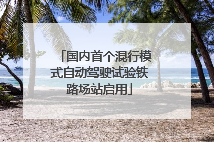 国内首个混行模式自动驾驶试验铁路场站启用
