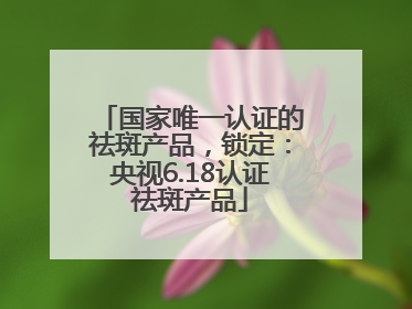 国家唯一认证的祛斑产品，锁定：央视6.18认证祛斑产品
