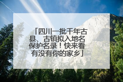 四川一批千年古县、古镇拟入地名保护名录！快来看有没有你的家乡
