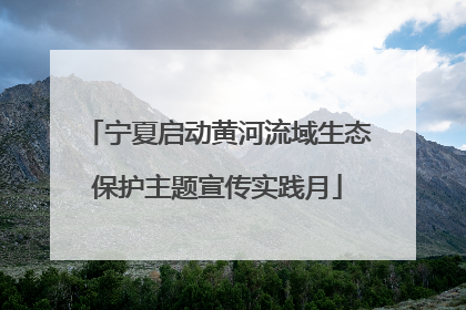 宁夏启动黄河流域生态保护主题宣传实践月