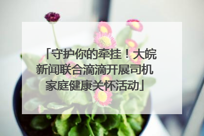 守护你的牵挂！大皖新闻联合滴滴开展司机家庭健康关怀活动