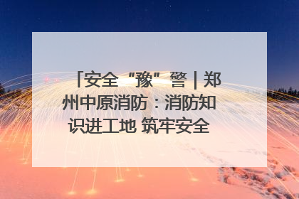安全“豫”警｜郑州中原消防：消防知识进工地 筑牢安全“防火墙”