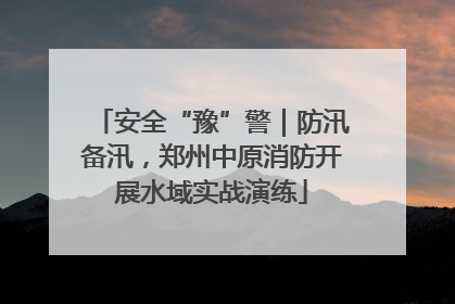安全“豫”警｜防汛备汛，郑州中原消防开展水域实战演练