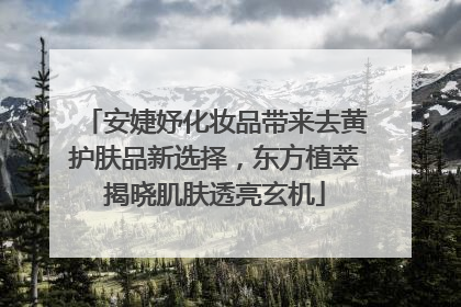 安婕妤化妆品带来去黄护肤品新选择，东方植萃揭晓肌肤透亮玄机