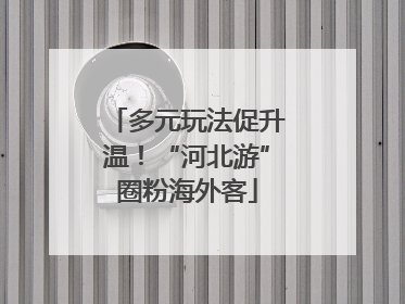 多元玩法促升温！“河北游”圈粉海外客