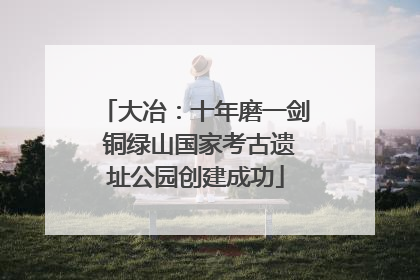 大冶：十年磨一剑 铜绿山国家考古遗址公园创建成功