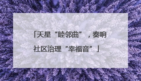 天星“睦邻曲”，奏响社区治理“幸福音”