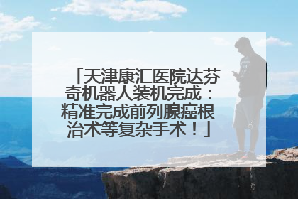 天津康汇医院达芬奇机器人装机完成：精准完成前列腺癌根治术等复杂手术！