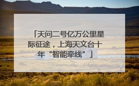 天问二号亿万公里星际征途，上海天文台十年“智能牵线”