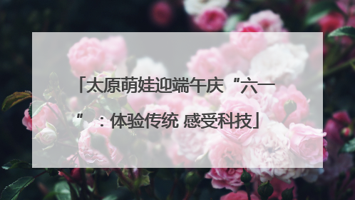 太原萌娃迎端午庆“六一”：体验传统 感受科技