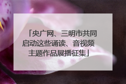 央广网、三明市共同启动这些诵读、音视频主题作品展播征集