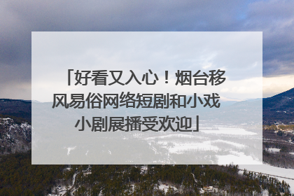 好看又入心！烟台移风易俗网络短剧和小戏小剧展播受欢迎