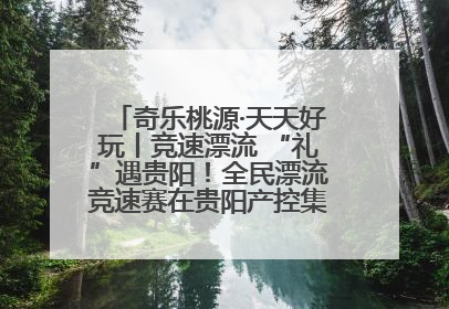 奇乐桃源·天天好玩丨竞速漂流 “礼”遇贵阳！全民漂流竞速赛在贵阳产控集团旗下桃源生态旅游度假区举行