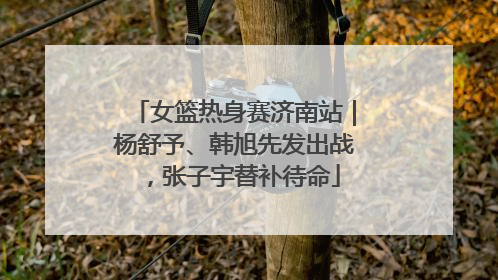 女篮热身赛济南站｜杨舒予、韩旭先发出战，张子宇替补待命