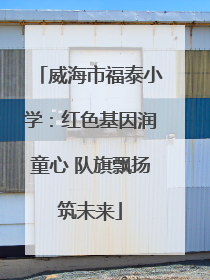 威海市福泰小学：红色基因润童心 队旗飘扬筑未来