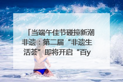 当端午佳节碰撞新潮非遗：第二届“非遗生活荟”即将开启“百young”新章
