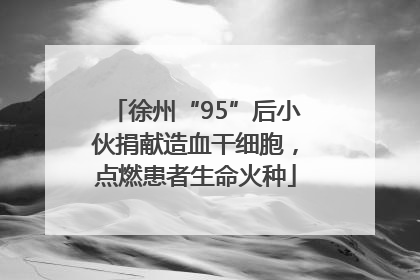徐州“95”后小伙捐献造血干细胞，点燃患者生命火种