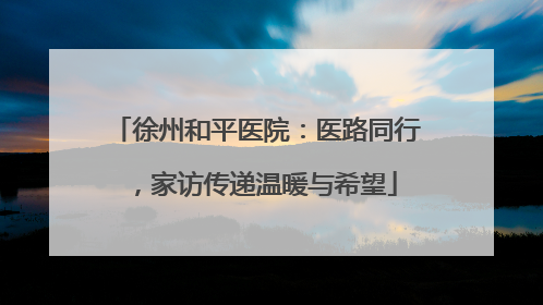 徐州和平医院：医路同行，家访传递温暖与希望