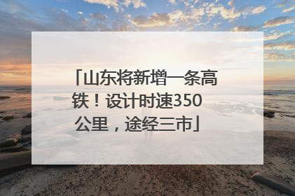 山东将新增一条高铁！设计时速350公里，途经三市