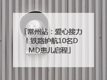 常州站：爱心接力！铁路护航10名DMD患儿启程