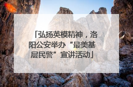 弘扬英模精神，洛阳公安举办“最美基层民警”宣讲活动
